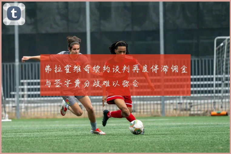 弗拉霍维奇续约谈判再度停滞佣金与签字费分歧难以弥合