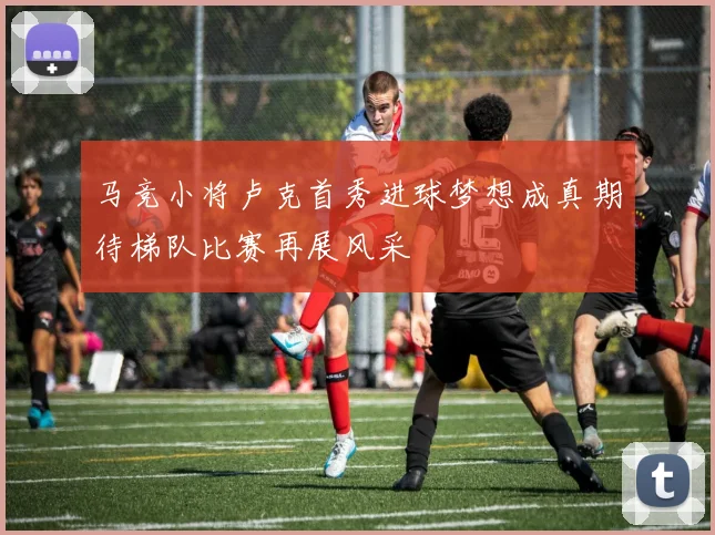马竞小将卢克首秀进球梦想成真期待梯队比赛再展风采