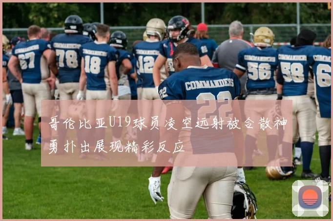 哥伦比亚U19球员凌空远射被合散神勇扑出展现精彩反应