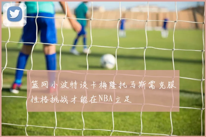 篮网小波特谈卡梅隆托马斯需克服性格挑战才能在NBA立足