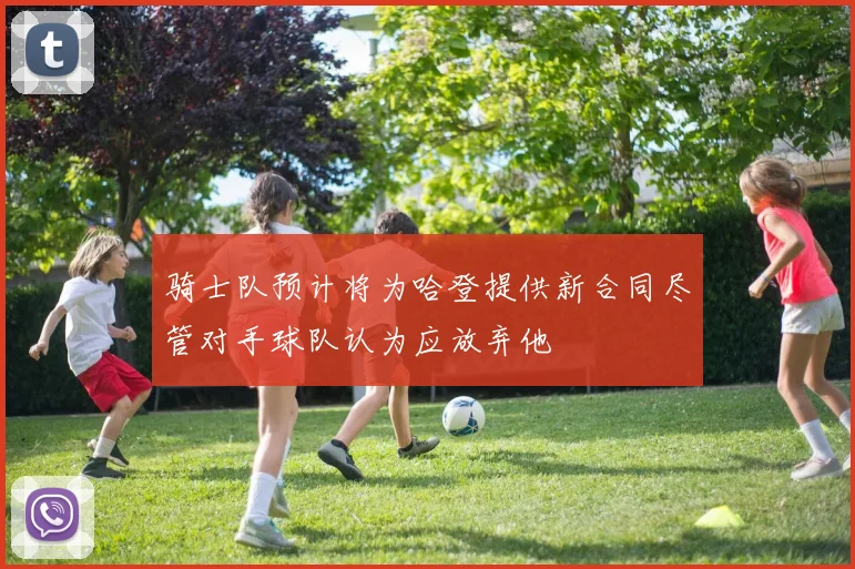 骑士队预计将为哈登提供新合同尽管对手球队认为应放弃他