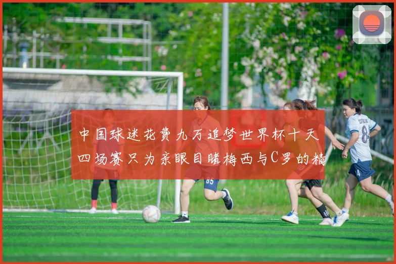 中国球迷花费九万追梦世界杯十天四场赛只为亲眼目睹梅西与C罗的精彩对决