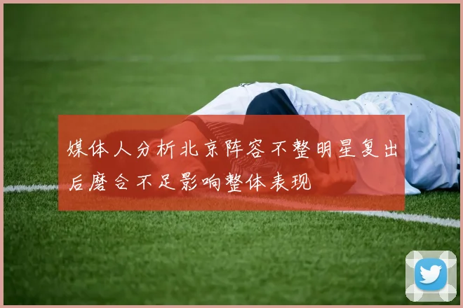 媒体人分析北京阵容不整明星复出后磨合不足影响整体表现