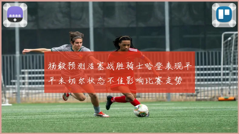 杨毅预测活塞战胜骑士哈登表现平平米切尔状态不佳影响比赛走势