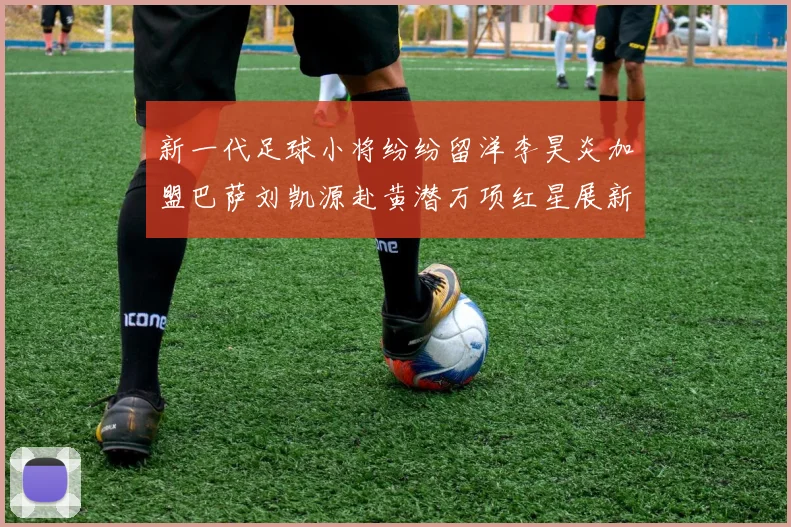 新一代足球小将纷纷留洋李昊炎加盟巴萨刘凯源赴黄潜万项红星展新希望