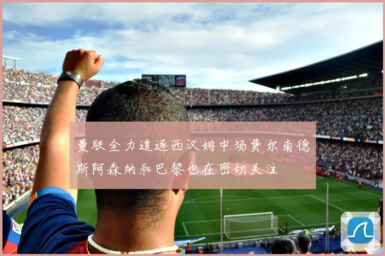 曼联全力追逐西汉姆中场费尔南德斯阿森纳和巴黎也在密切关注