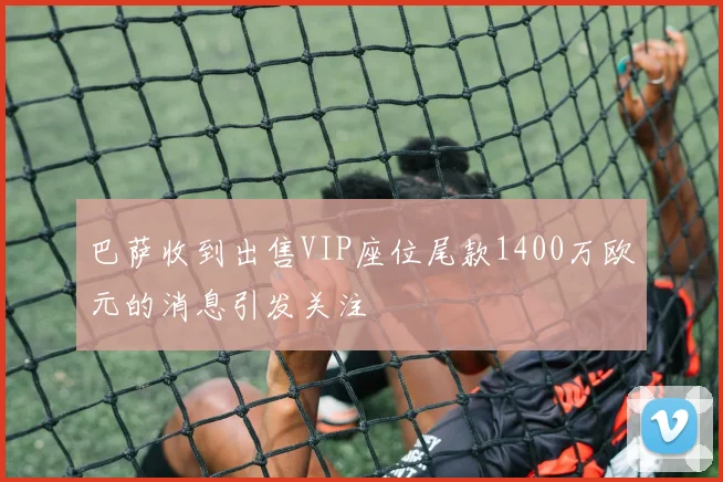 巴萨收到出售VIP座位尾款1400万欧元的消息引发关注