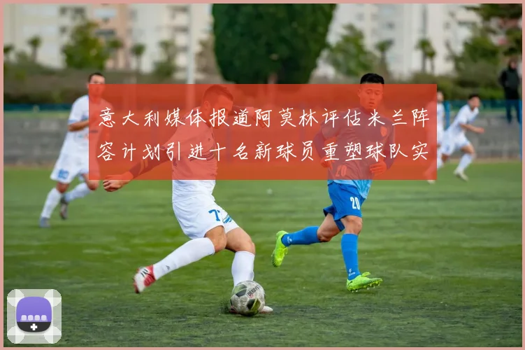 意大利媒体报道阿莫林评估米兰阵容计划引进十名新球员重塑球队实力