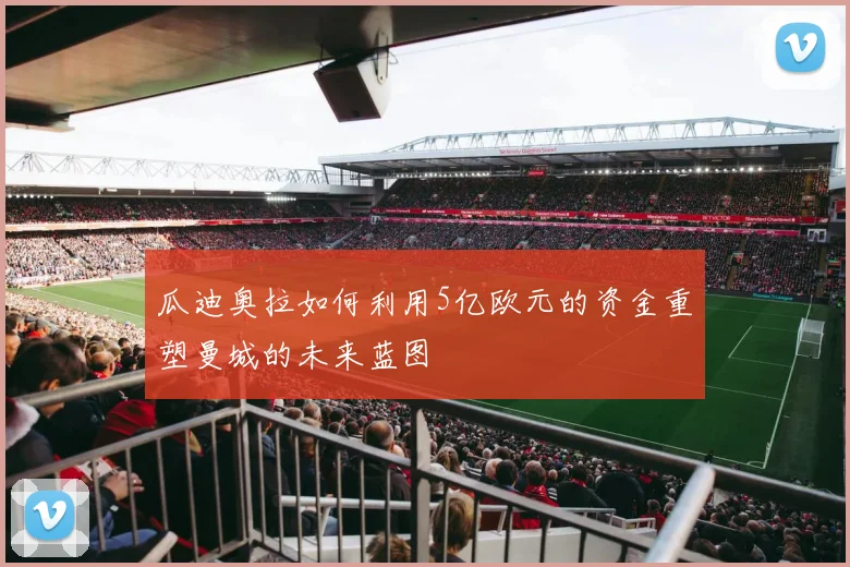 瓜迪奥拉如何利用5亿欧元的资金重塑曼城的未来蓝图