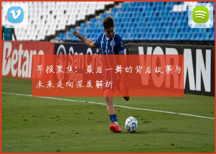早报聚焦：最后一舞的背后故事与未来走向深度解析