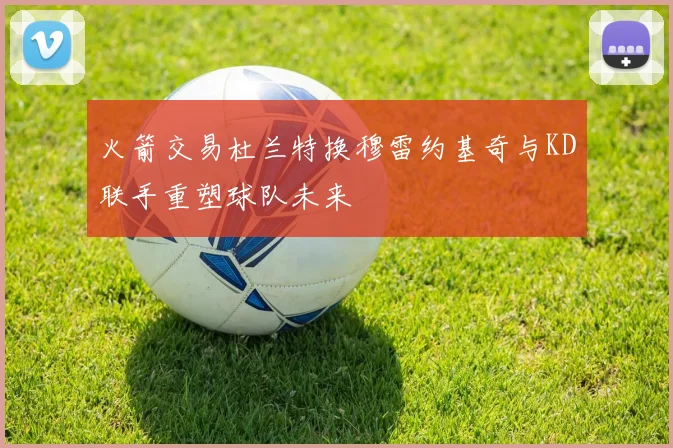 火箭交易杜兰特换穆雷约基奇与KD联手重塑球队未来