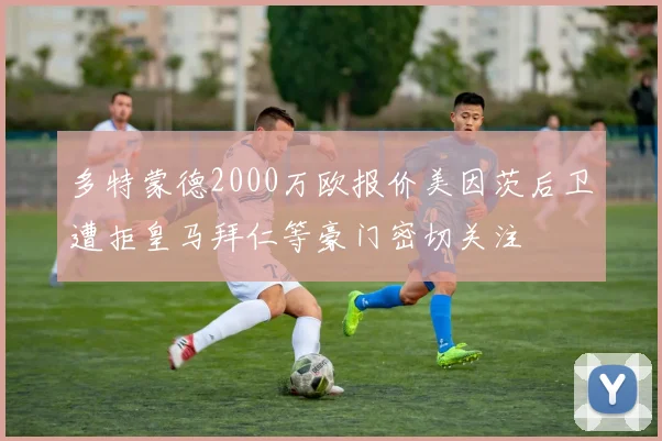 多特蒙德2000万欧报价美因茨后卫遭拒皇马拜仁等豪门密切关注