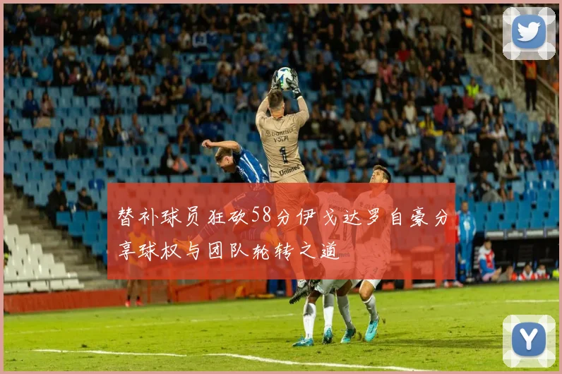 替补球员狂砍58分伊戈达罗自豪分享球权与团队轮转之道